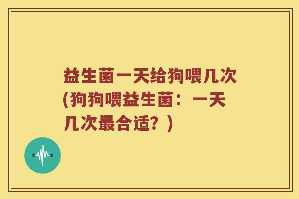 益生菌一天给狗喂几次(狗狗喂益生菌：一天几次最合适？)