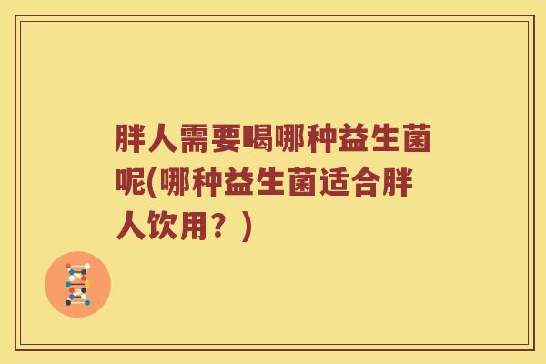 胖人需要喝哪种益生菌呢(哪种益生菌适合胖人饮用?) 胖人需要喝哪种益生菌呢(哪种益生菌适合胖人饮用?)