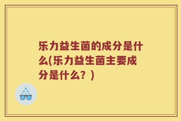 乐力益生菌的成分是什么(乐力益生菌主要成分是什么？)