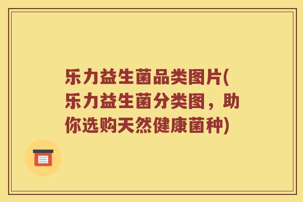 乐力益生菌品类图片(乐力益生菌分类图，助你选购天然健康菌种)