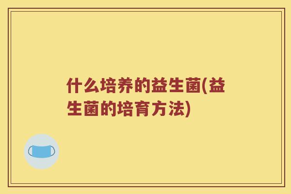 什么培养的益生菌(益生菌的培育方法)