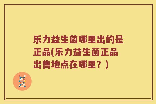 乐力益生菌哪里出的是正品(乐力益生菌正品出售地点在哪里？)