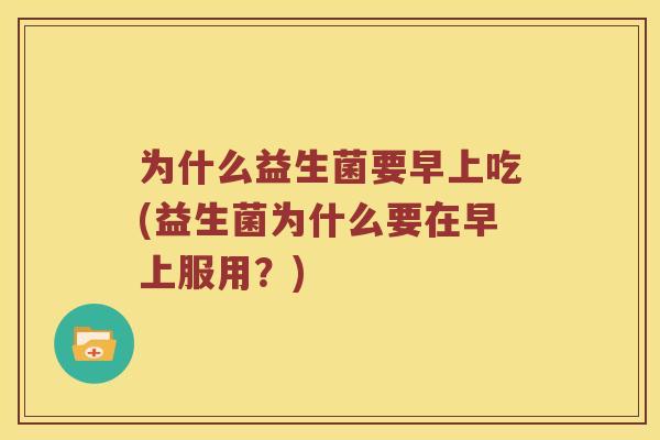为什么益生菌要早上吃(益生菌为什么要在早上服用?) 为什么益生菌要早上吃(益生菌为什么要在早上服用?)