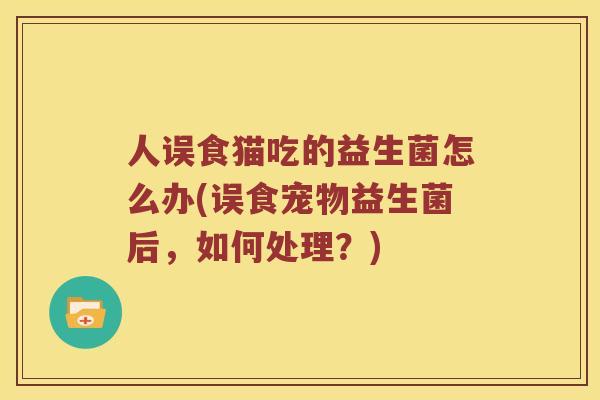 人误食猫吃的益生菌怎么办(误食宠物益生菌后，如何处理？)