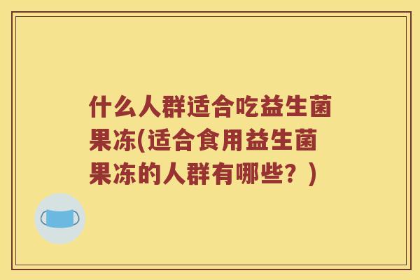 什么人群适合吃益生菌果冻(适合食用益生菌果冻的人群有哪些?) 什么人群适合吃益生菌果冻(适合食用益生菌果冻的人群有哪些?)