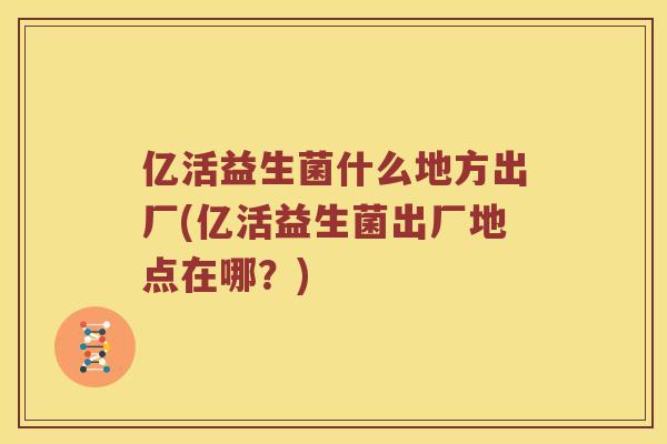 亿活益生菌什么地方出厂(亿活益生菌出厂地点在哪？)