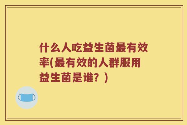 什么人吃益生菌最有效率(最有效的人群服用益生菌是谁？)