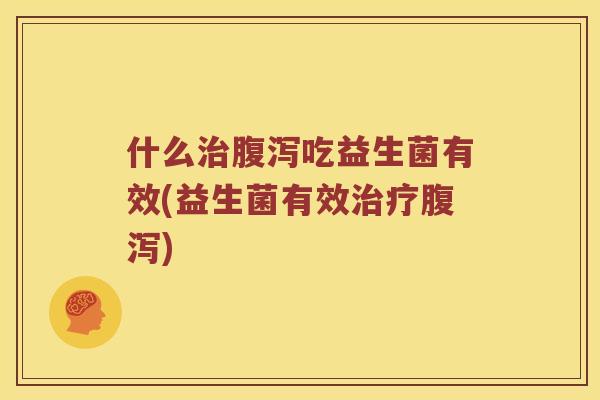 什么治腹泻吃益生菌有效(益生菌有效治疗腹泻)