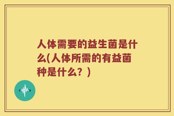 人体需要的益生菌是什么(人体所需的有益菌种是什么？)