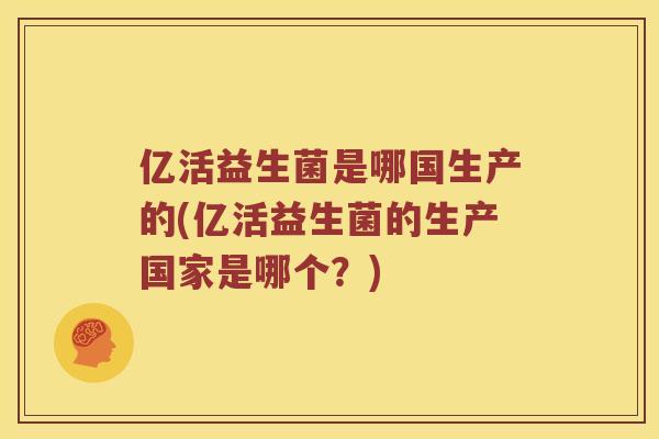 亿活益生菌是哪国生产的(亿活益生菌的生产国家是哪个？)