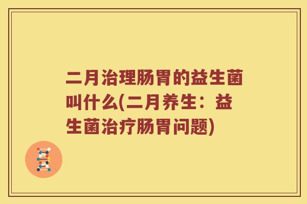 二月治理肠胃的益生菌叫什么(二月养生：益生菌治疗肠胃问题)