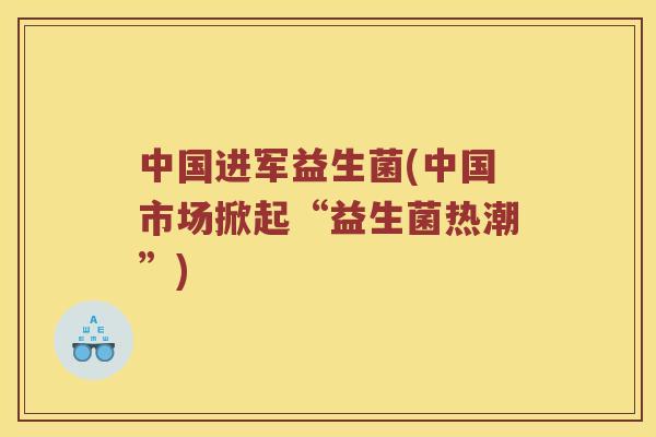 中国进军益生菌(中国市场掀起“益生菌热潮”)