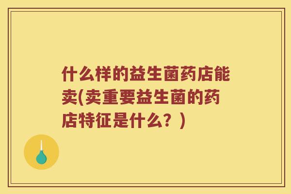 什么样的益生菌药店能卖(卖重要益生菌的药店特征是什么？)