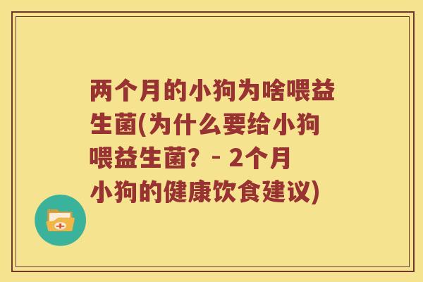 两个月的小狗为啥喂益生菌(为什么要给小狗喂益生菌？- 2个月小狗的健康饮食建议)