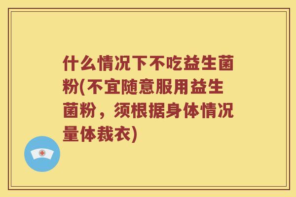 什么情况下不吃益生菌粉(不宜随意服用益生菌粉，须根据身体情况量体裁衣)