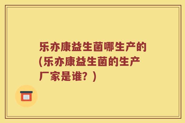 乐亦康益生菌哪生产的(乐亦康益生菌的生产厂家是谁？)