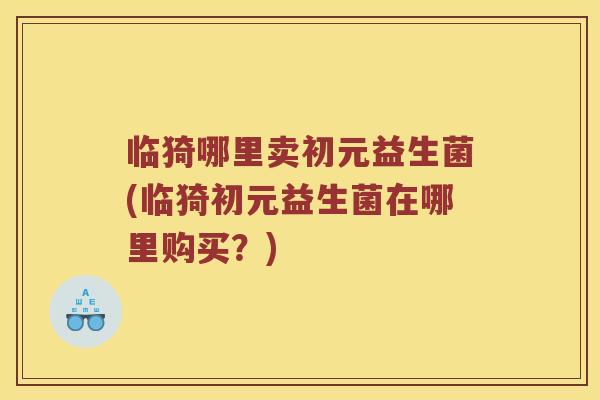 临猗哪里卖初元益生菌(临猗初元益生菌在哪里购买？)
