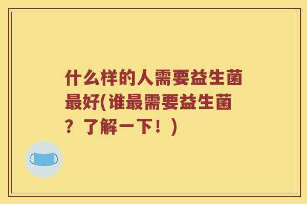 什么样的人需要益生菌最好(谁最需要益生菌？了解一下！)