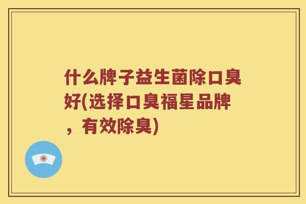 什么牌子益生菌除口臭好(选择口臭福星品牌，有效除臭)