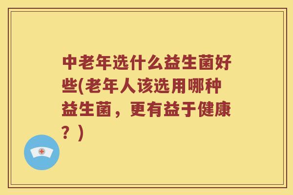 中老年选什么益生菌好些(老年人该选用哪种益生菌，更有益于健康？)