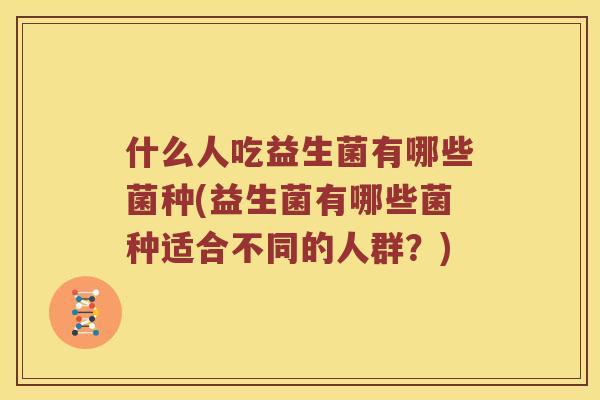 什么人吃益生菌有哪些菌种(益生菌有哪些菌种适合不同的人群？)