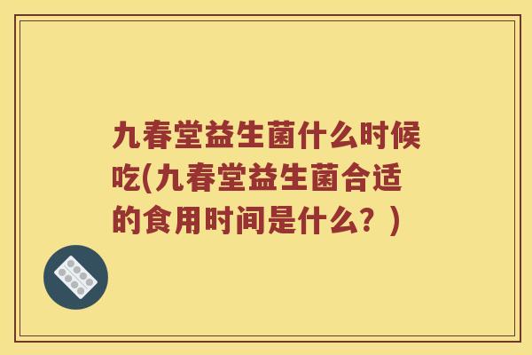 九春堂益生菌什么时候吃(九春堂益生菌合适的食用时间是什么？)