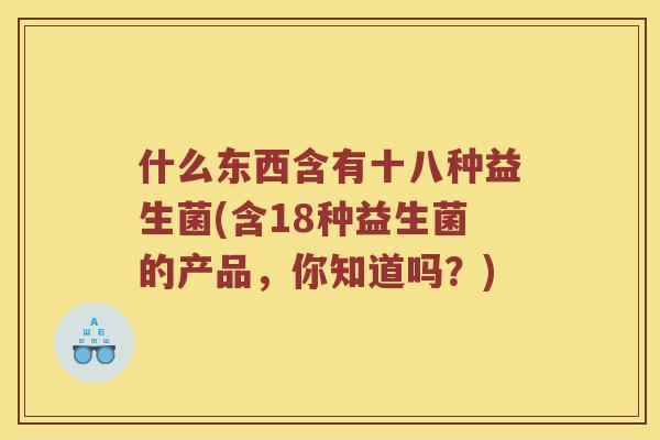 什么东西含有十八种益生菌(含18种益生菌的产品，你知道吗？)