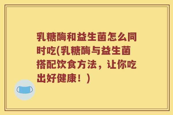 乳糖酶和益生菌怎么同时吃(乳糖酶与益生菌搭配饮食方法，让你吃出好健康！)
