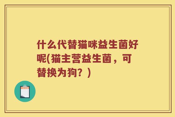 什么代替猫咪益生菌好呢(猫主营益生菌，可替换为狗？)