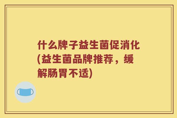 什么牌子益生菌促消化(益生菌品牌推荐，缓解肠胃不适)