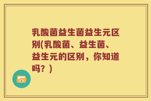 乳酸菌益生菌益生元区别(乳酸菌、益生菌、益生元的区别，你知道吗？)