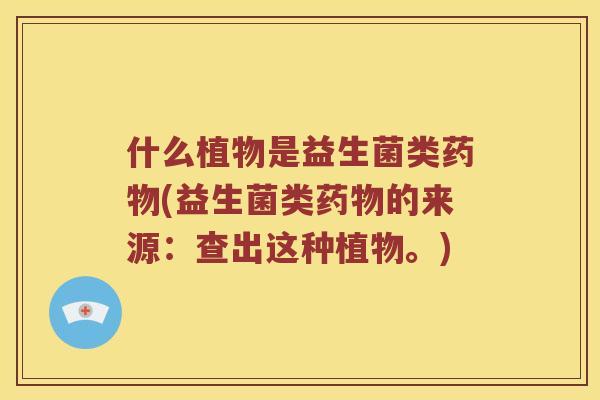 什么植物是益生菌类药物(益生菌类药物的来源：查出这种植物。)
