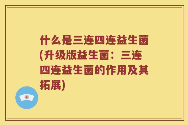 什么是三连四连益生菌(升级版益生菌：三连四连益生菌的作用及其拓展)