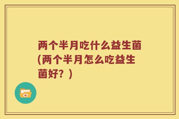 两个半月吃什么益生菌(两个半月怎么吃益生菌好？)