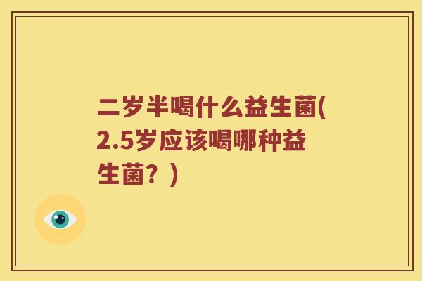 二岁半喝什么益生菌(2.5岁应该喝哪种益生菌?) 二岁半喝什么益生菌(2.5岁应该喝哪种益生菌?)