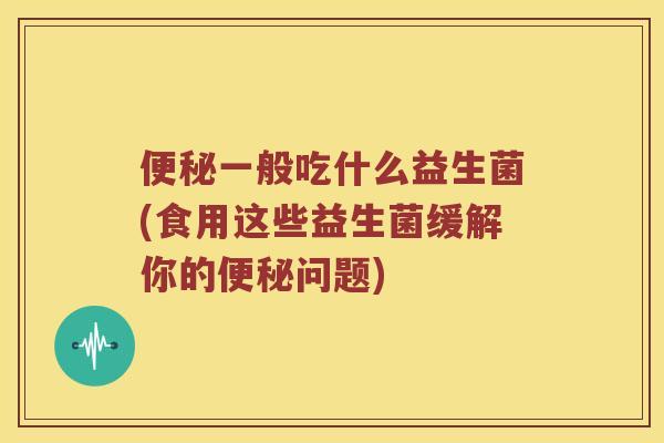 便秘一般吃什么益生菌(食用这些益生菌缓解你的便秘问题)