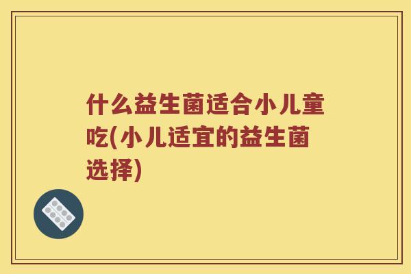 什么益生菌适合小儿童吃(小儿适宜的益生菌选择) 什么益生菌适合小儿童吃(小儿适宜的益生菌选择)