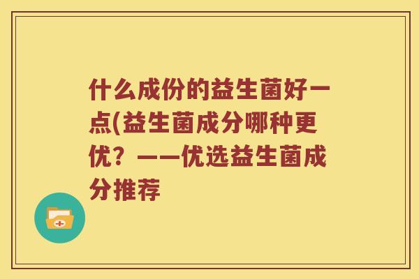 什么成份的益生菌好一点(益生菌成分哪种更优?——优选益生菌成分推荐 什么成份的益生菌好一点(益生菌成分哪种更优?——优选益生菌成分推荐
