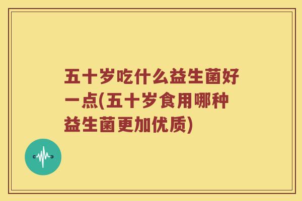 五十岁吃什么益生菌好一点(五十岁食用哪种益生菌更加优质) 五十岁吃什么益生菌好一点(五十岁食用哪种益生菌更加优质)
