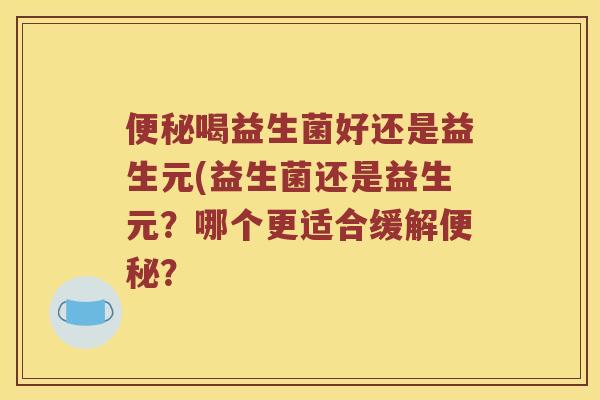 喝益生菌好还是益生元(益生菌还是益生元?哪个更适合缓解? 喝益生菌好还是益生元(益生菌还是益生元?哪个更适合缓解?
