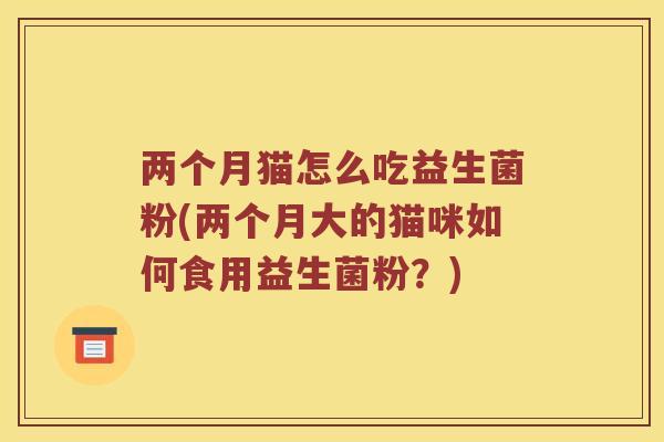 两个月猫怎么吃益生菌粉(两个月大的猫咪如何食用益生菌粉？)
