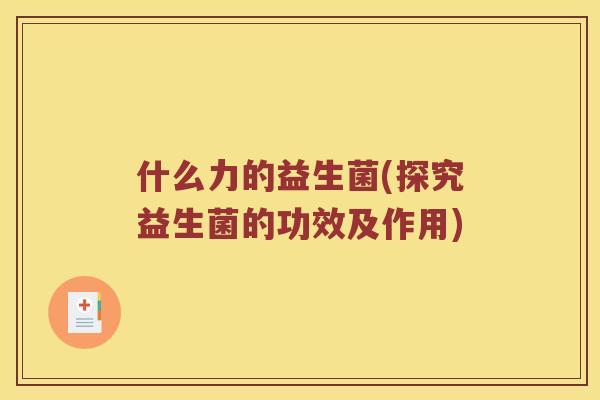 什么力的益生菌(探究益生菌的功效及作用) 什么力的益生菌(探究益生菌的功效及作用)