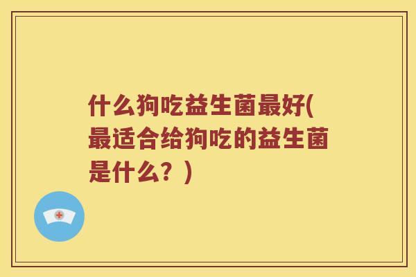 什么狗吃益生菌最好(最适合给狗吃的益生菌是什么？)