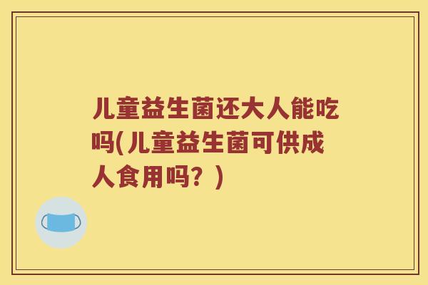 儿童益生菌还大人能吃吗(儿童益生菌可供成人食用吗？)