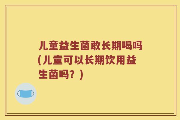 儿童益生菌敢长期喝吗(儿童可以长期饮用益生菌吗?) 儿童益生菌敢长期喝吗(儿童可以长期饮用益生菌吗?)