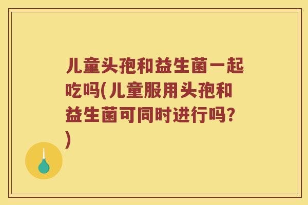 儿童头孢和益生菌一起吃吗(儿童服用头孢和益生菌可同时进行吗？)
