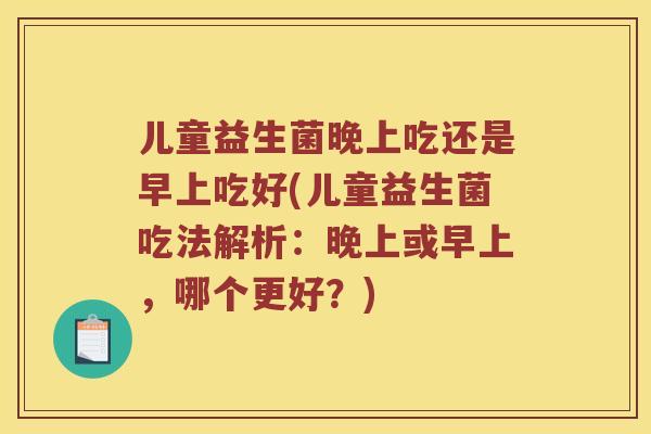 儿童益生菌晚上吃还是早上吃好(儿童益生菌吃法解析:晚上或早上,哪个更好?) 儿童益生菌晚上吃还是早上吃好(儿童益生菌吃法解析:晚上或早上,哪个更好?)