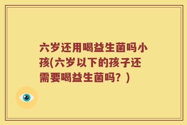 六岁还用喝益生菌吗小孩(六岁以下的孩子还需要喝益生菌吗？)