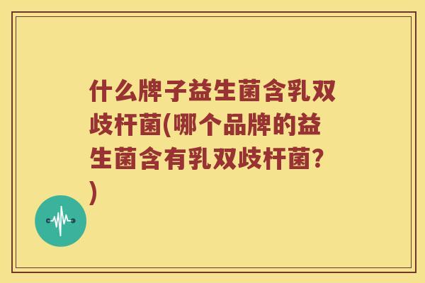 什么牌子益生菌含乳双歧杆菌(哪个品牌的益生菌含有乳双歧杆菌?) 什么牌子益生菌含乳双歧杆菌(哪个品牌的益生菌含有乳双歧杆菌?)