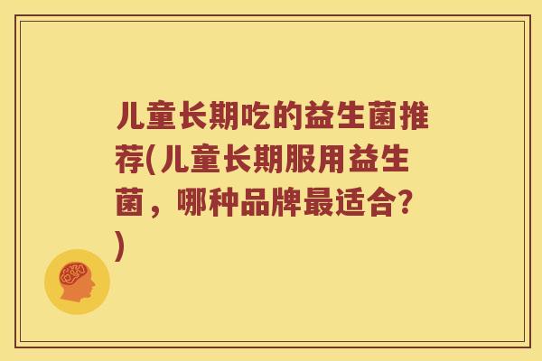 儿童长期吃的益生菌推荐(儿童长期服用益生菌，哪种品牌最适合？)